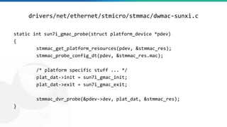drivers/net/ethernet/stmicro/stmmac/dwmac-sunxi.c
static int sun7i_gmac_probe(struct platform_device *pdev)
{
stmmac_get_platform_resources(pdev, &stmmac_res);
stmmac_probe_config_dt(pdev, &stmmac_res.mac);
/* platform specific stuff ... */
plat_dat->init = sun7i_gmac_init;
plat_dat->exit = sun7i_gmac_exit;
stmmac_dvr_probe(&pdev->dev, plat_dat, &stmmac_res);
}
 