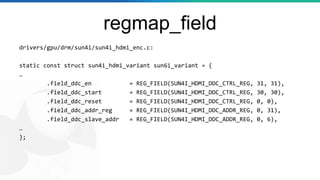 regmap_field
drivers/gpu/drm/sun4i/sun4i_hdmi_enc.c:
static const struct sun4i_hdmi_variant sun6i_variant = {
…
.field_ddc_en = REG_FIELD(SUN4I_HDMI_DDC_CTRL_REG, 31, 31),
.field_ddc_start = REG_FIELD(SUN4I_HDMI_DDC_CTRL_REG, 30, 30),
.field_ddc_reset = REG_FIELD(SUN4I_HDMI_DDC_CTRL_REG, 0, 0),
.field_ddc_addr_reg = REG_FIELD(SUN4I_HDMI_DDC_ADDR_REG, 0, 31),
.field_ddc_slave_addr = REG_FIELD(SUN4I_HDMI_DDC_ADDR_REG, 0, 6),
…
};
 