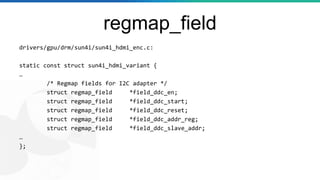 regmap_field
drivers/gpu/drm/sun4i/sun4i_hdmi_enc.c:
static const struct sun4i_hdmi_variant {
…
/* Regmap fields for I2C adapter */
struct regmap_field *field_ddc_en;
struct regmap_field *field_ddc_start;
struct regmap_field *field_ddc_reset;
struct regmap_field *field_ddc_addr_reg;
struct regmap_field *field_ddc_slave_addr;
…
};
 