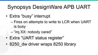 Synopsys DesignWare APB UART
• Extra “busy” interrupt
– Fires on attempts to write to LCR when UART
is busy
– “irq XX: nobody cared”
• Extra “UART status register”
• 8250_dw driver wraps 8250 library
 