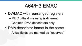 A64/H3 EMAC
• DWMAC with rearranged registers
– MDC bitfield meaning is different
– Chained DMA descriptors only
• DMA descriptor format is the same
– A few fields are marked as “reserved”
 