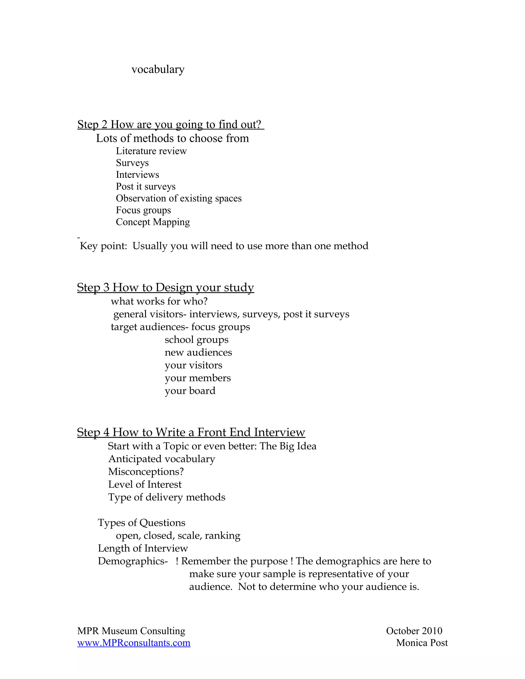 vocabulary



Step 2 How are you going to find out?
    Lots of methods to choose from
       Literature review
       Surveys
       Interviews
       Post it surveys
       Observation of existing spaces
       Focus groups
       Concept Mapping

Key point: Usually you will need to use more than one method



Step 3 How to Design your study
      what works for who?
       general visitors- interviews, surveys, post it surveys
      target audiences- focus groups
                   school groups
                   new audiences
                   your visitors
                   your members
                   your board



Step 4 How to Write a Front End Interview
      Start with a Topic or even better: The Big Idea
      Anticipated vocabulary
      Misconceptions?
      Level of Interest
      Type of delivery methods

    Types of Questions
       open, closed, scale, ranking
    Length of Interview
    Demographics- ! Remember the purpose ! The demographics are here to
                        make sure your sample is representative of your
                        audience. Not to determine who your audience is.



MPR Museum Consulting                                           October 2010
www.MPRconsultants.com                                            Monica Post
 
