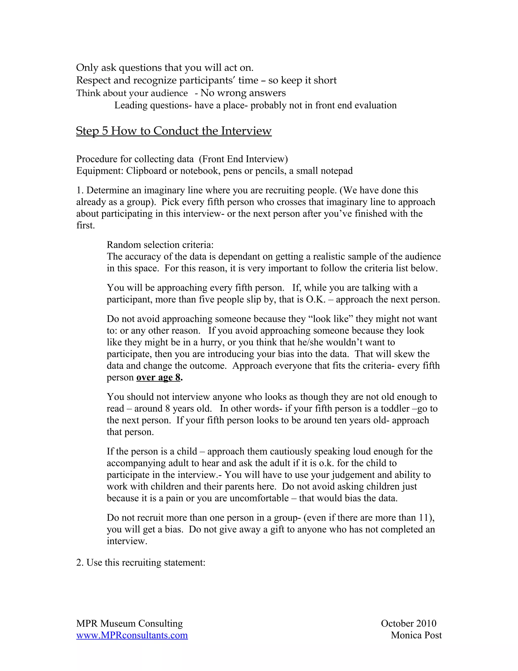 Only ask questions that you will act on.
Respect and recognize participants’ time – so keep it short
Think about your audience - No wrong answers
        Leading questions- have a place- probably not in front end evaluation

Step 5 How to Conduct the Interview

Procedure for collecting data (Front End Interview)
Equipment: Clipboard or notebook, pens or pencils, a small notepad
1. Determine an imaginary line where you are recruiting people. (We have done this
already as a group). Pick every fifth person who crosses that imaginary line to approach
about participating in this interview- or the next person after you’ve finished with the
first.
       Random selection criteria:
       The accuracy of the data is dependant on getting a realistic sample of the audience
       in this space. For this reason, it is very important to follow the criteria list below.
       You will be approaching every fifth person. If, while you are talking with a
       participant, more than five people slip by, that is O.K. – approach the next person.
       Do not avoid approaching someone because they “look like” they might not want
       to: or any other reason. If you avoid approaching someone because they look
       like they might be in a hurry, or you think that he/she wouldn’t want to
       participate, then you are introducing your bias into the data. That will skew the
       data and change the outcome. Approach everyone that fits the criteria- every fifth
       person over age 8.
       You should not interview anyone who looks as though they are not old enough to
       read – around 8 years old. In other words- if your fifth person is a toddler –go to
       the next person. If your fifth person looks to be around ten years old- approach
       that person.
       If the person is a child – approach them cautiously speaking loud enough for the
       accompanying adult to hear and ask the adult if it is o.k. for the child to
       participate in the interview.- You will have to use your judgement and ability to
       work with children and their parents here. Do not avoid asking children just
       because it is a pain or you are uncomfortable – that would bias the data.
       Do not recruit more than one person in a group- (even if there are more than 11),
       you will get a bias. Do not give away a gift to anyone who has not completed an
       interview.

2. Use this recruiting statement:




MPR Museum Consulting                                                         October 2010
www.MPRconsultants.com                                                          Monica Post
 