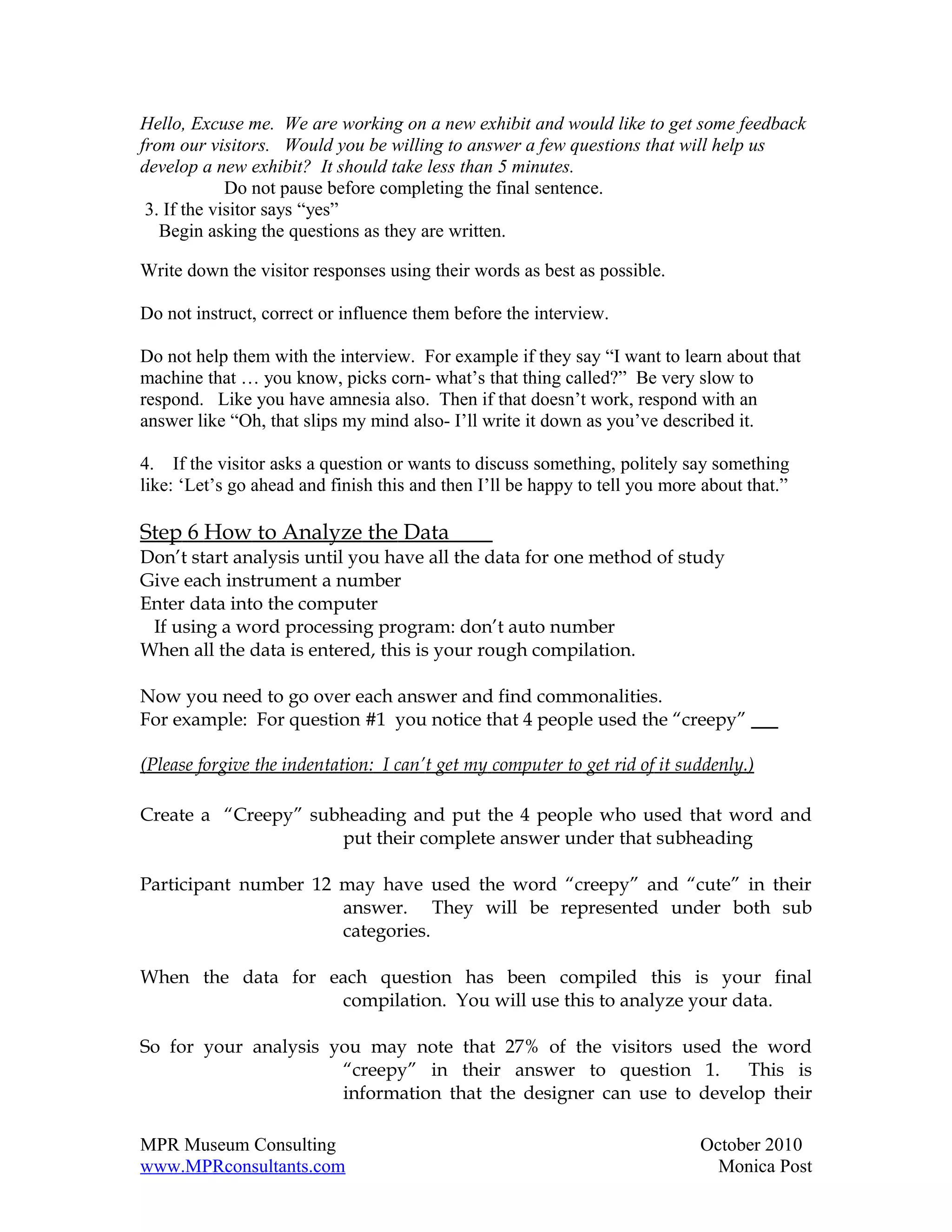 Hello, Excuse me. We are working on a new exhibit and would like to get some feedback
from our visitors. Would you be willing to answer a few questions that will help us
develop a new exhibit? It should take less than 5 minutes.
             Do not pause before completing the final sentence.
 3. If the visitor says “yes”
   Begin asking the questions as they are written.

Write down the visitor responses using their words as best as possible.

Do not instruct, correct or influence them before the interview.

Do not help them with the interview. For example if they say “I want to learn about that
machine that … you know, picks corn- what’s that thing called?” Be very slow to
respond. Like you have amnesia also. Then if that doesn’t work, respond with an
answer like “Oh, that slips my mind also- I’ll write it down as you’ve described it.

4. If the visitor asks a question or wants to discuss something, politely say something
like: ‘Let’s go ahead and finish this and then I’ll be happy to tell you more about that.”

Step 6 How to Analyze the Data
Don’t start analysis until you have all the data for one method of study
Give each instrument a number
Enter data into the computer
 If using a word processing program: don’t auto number
When all the data is entered, this is your rough compilation.

Now you need to go over each answer and find commonalities.
For example: For question #1 you notice that 4 people used the “creepy”

(Please forgive the indentation: I can’t get my computer to get rid of it suddenly.)

Create a “Creepy” subheading and put the 4 people who used that word and
                     put their complete answer under that subheading

Participant number 12 may have used the word “creepy” and “cute” in their
                      answer. They will be represented under both sub
                      categories.

When the data for each question has been compiled this is your final
                   compilation. You will use this to analyze your data.

So for your analysis you may note that 27% of the visitors used the word
                      “creepy” in their answer to question 1.       This is
                      information that the designer can use to develop their

MPR Museum Consulting                                                        October 2010
www.MPRconsultants.com                                                         Monica Post
 