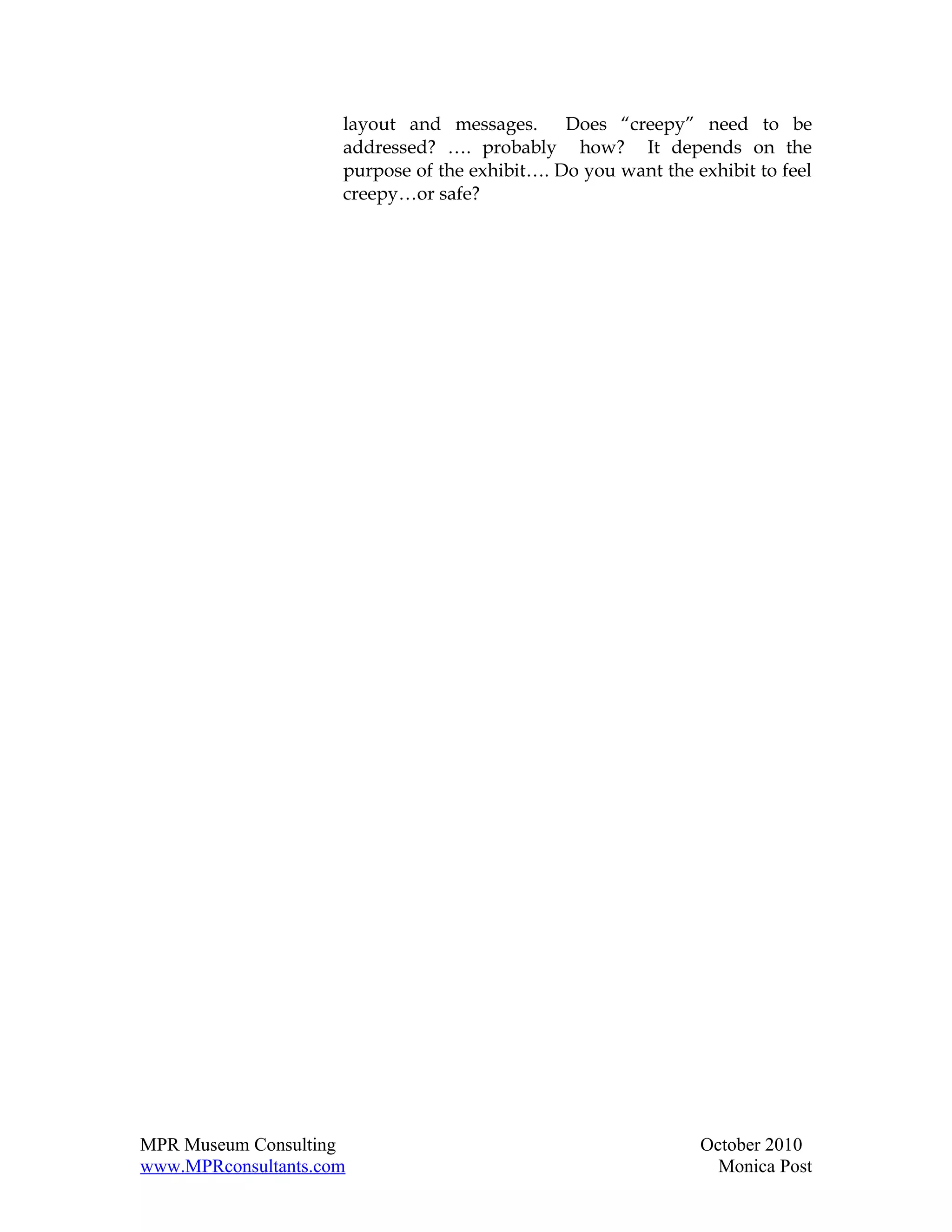 layout and messages. Does “creepy” need to be
                     addressed? …. probably how? It depends on the
                     purpose of the exhibit…. Do you want the exhibit to feel
                     creepy…or safe?




MPR Museum Consulting                                          October 2010
www.MPRconsultants.com                                           Monica Post
 
