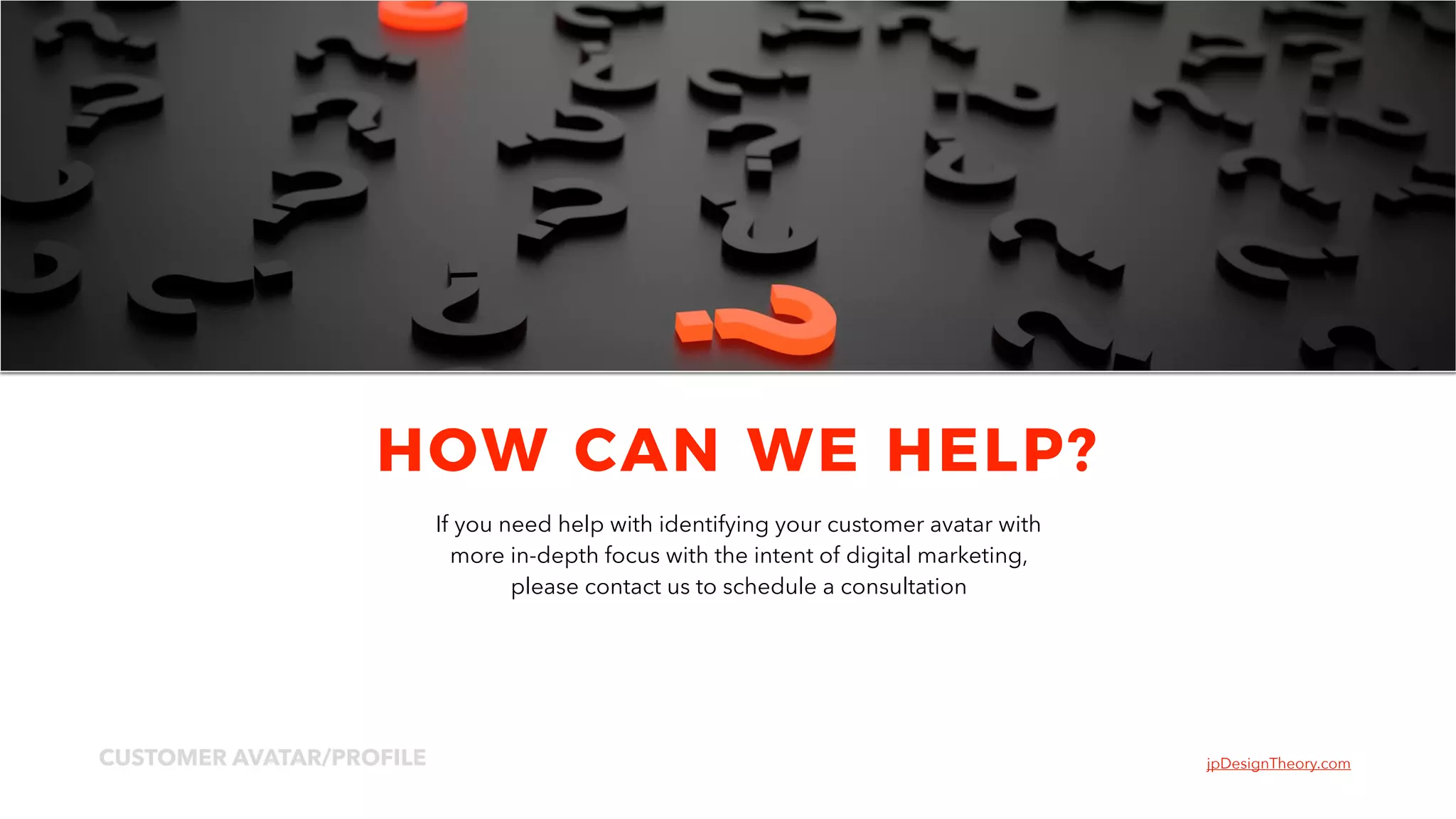 jpDesignTheory.comCUSTOMER AVATAR/PROFILE
11
HOW CAN WE HELP?
If you need help with identifying your customer avatar with
more in-depth focus with the intent of digital marketing,
please contact us to schedule a consultation
 