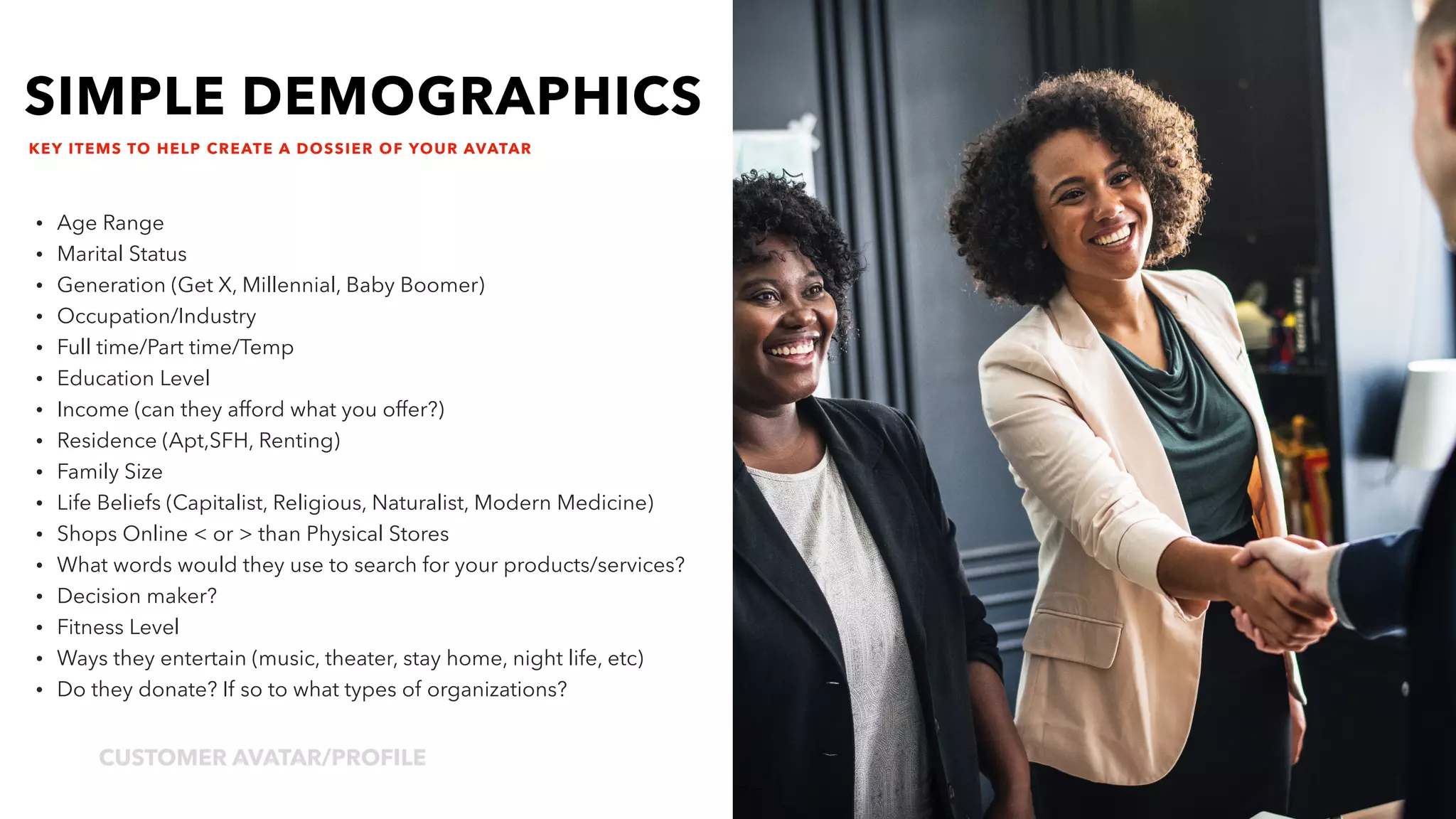 jpDesignTheory.comCUSTOMER AVATAR/PROFILE
4
KEY ITEMS TO HELP CREATE A DOSSIER OF YOUR AVATAR
• Age Range
• Marital Status
• Generation (Get X, Millennial, Baby Boomer)
• Occupation/Industry
• Full time/Part time/Temp
• Education Level
• Income (can they afford what you offer?)
• Residence (Apt,SFH, Renting)
• Family Size
• Life Beliefs (Capitalist, Religious, Naturalist, Modern Medicine)
• Shops Online < or > than Physical Stores
• What words would they use to search for your products/services?
• Decision maker?
• Fitness Level
• Ways they entertain (music, theater, stay home, night life, etc)
• Do they donate? If so to what types of organizations?
SIMPLE DEMOGRAPHICS
 