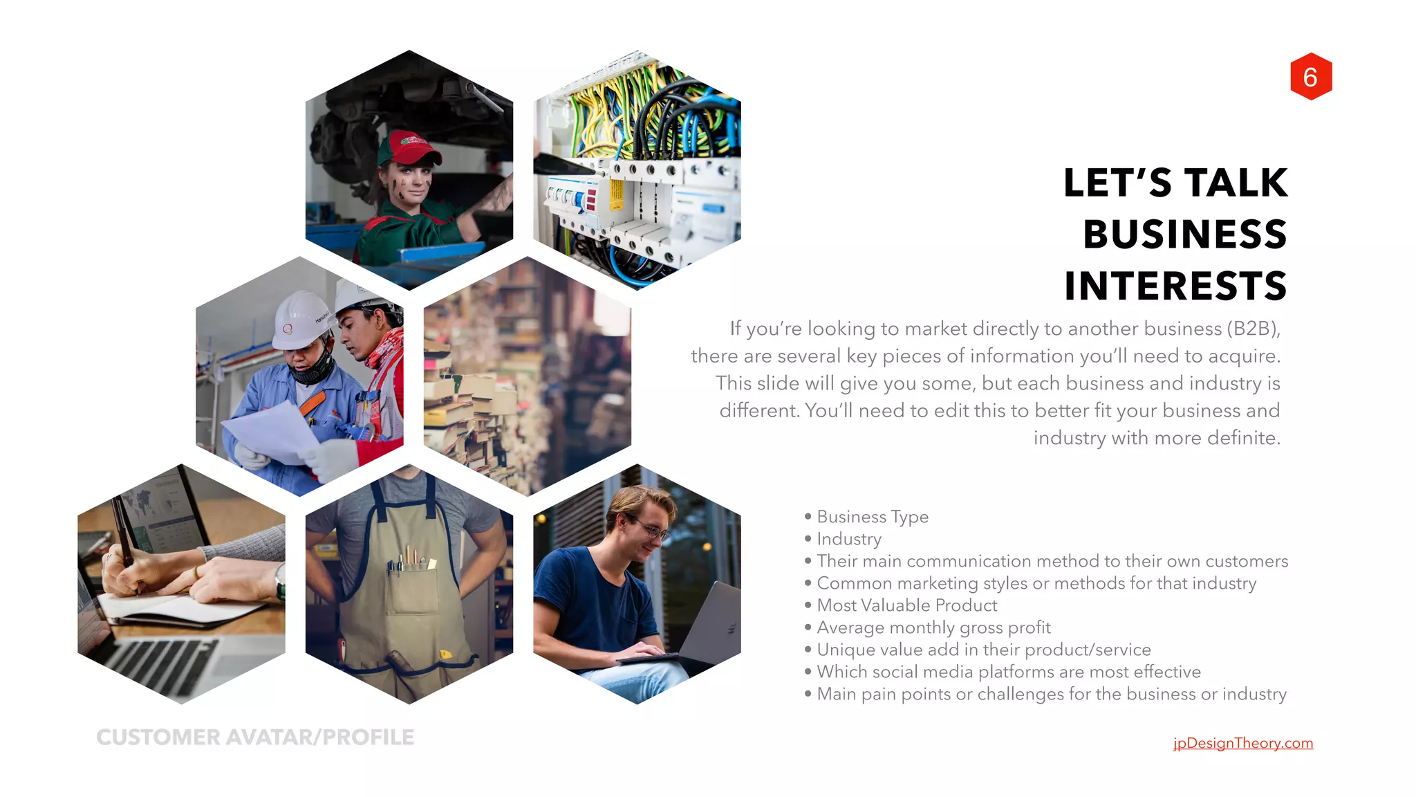 jpDesignTheory.comCUSTOMER AVATAR/PROFILE
6
LET’S TALK
BUSINESS
INTERESTS
If you’re looking to market directly to another business (B2B),  
there are several key pieces of information you’ll need to acquire.
This slide will give you some, but each business and industry is
different. You’ll need to edit this to better fit your business and
industry with more definite.
• Business Type
• Industry
• Their main communication method to their own customers
• Common marketing styles or methods for that industry
• Most Valuable Product
• Average monthly gross profit
• Unique value add in their product/service
• Which social media platforms are most effective
• Main pain points or challenges for the business or industry
 