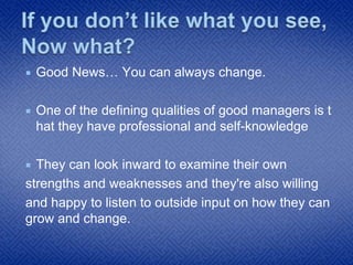  Good News… You can always change.
 One of the defining qualities of good managers is t
hat they have professional and self-knowledge
 They can look inward to examine their own
strengths and weaknesses and they're also willing
and happy to listen to outside input on how they can
grow and change.
 