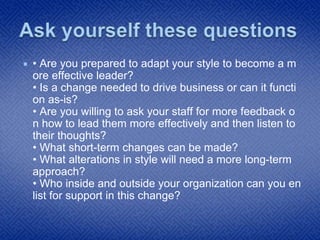  • Are you prepared to adapt your style to become a m
ore effective leader?
• Is a change needed to drive business or can it functi
on as-is?
• Are you willing to ask your staff for more feedback o
n how to lead them more effectively and then listen to
their thoughts?
• What short-term changes can be made?
• What alterations in style will need a more long-term
approach?
• Who inside and outside your organization can you en
list for support in this change?
 