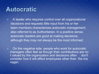  A leader who requires control over all organizational
decisions and requests little input from his or her
team members characterizes autocratic management,
also referred to as Authoritarian. In a positive sense,
autocratic leaders are good at making decisions,
although they may not always be the most informed.
 On the negative side, people who work for autocratic
managers often feel as though their contributions are no
t valued by the organization and decisions often don't
consider how it will affect employees other than the ma
nager.
 