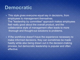 This style gives everyone equal say in decisions, from
employees to management themselves.
The "leadership by committee" approach makes employees
feel really good about the overall product, and the
collaborative style of management often leads to more
thorough and thought-out solutions to problems.
 If the workforce doesn't have the experience necessary to
make informed decisions, they can sometimes be made
hastily while also being drawn out in the decision-making
process, but democratic leadership is popular and often
effective.
 