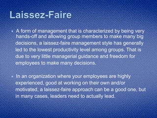  A form of management that is characterized by being very
hands-off and allowing group members to make many big
decisions, a laissez-faire management style has generally
led to the lowest productivity level among groups. That is
due to very little managerial guidance and freedom for
employees to make many decisions.
 In an organization where your employees are highly
experienced, good at working on their own and/or
motivated, a laissez-faire approach can be a good one, but
in many cases, leaders need to actually lead.
 