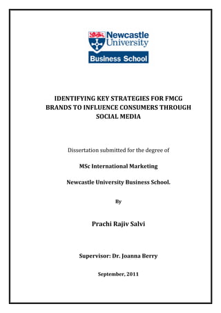 IDENTIFYING KEY STRATEGIES FOR FMCG
BRANDS TO INFLUENCE CONSUMERS THROUGH
SOCIAL MEDIA
Dissertation submitted for the degree of
MSc International Marketing
Newcastle University Business School.
By
Prachi Rajiv Salvi
Supervisor: Dr. Joanna Berry
September, 2011
 