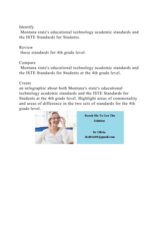 Identify
Montana state's educational technology academic standards and
the ISTE Standards for Students.
Review
those standards for 4th grade level.
Compare
Montana state's educational technology academic standards and
the ISTE Standards for Students at the 4th grade level.
Create
an infographic about both Montana's state's educational
technology academic standards and the ISTE Standards for
Students at the 4th grade level. Highlight areas of commonality
and areas of difference in the two sets of standards for the 4th
grade level.
 