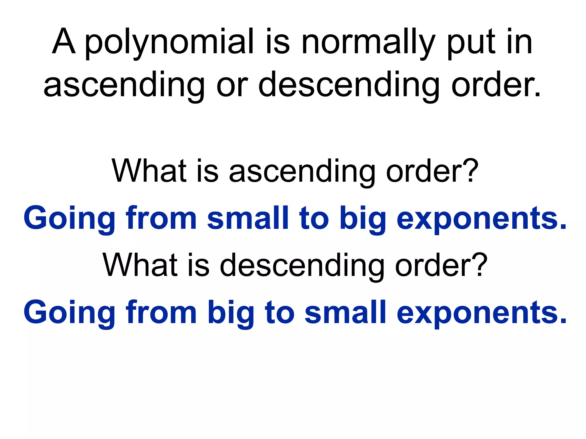 A polynomial is normally put in 
ascending or descending order. 
What is ascending order? 
Going from small to big exponents. 
What is descending order? 
Going from big to small exponents. 
 