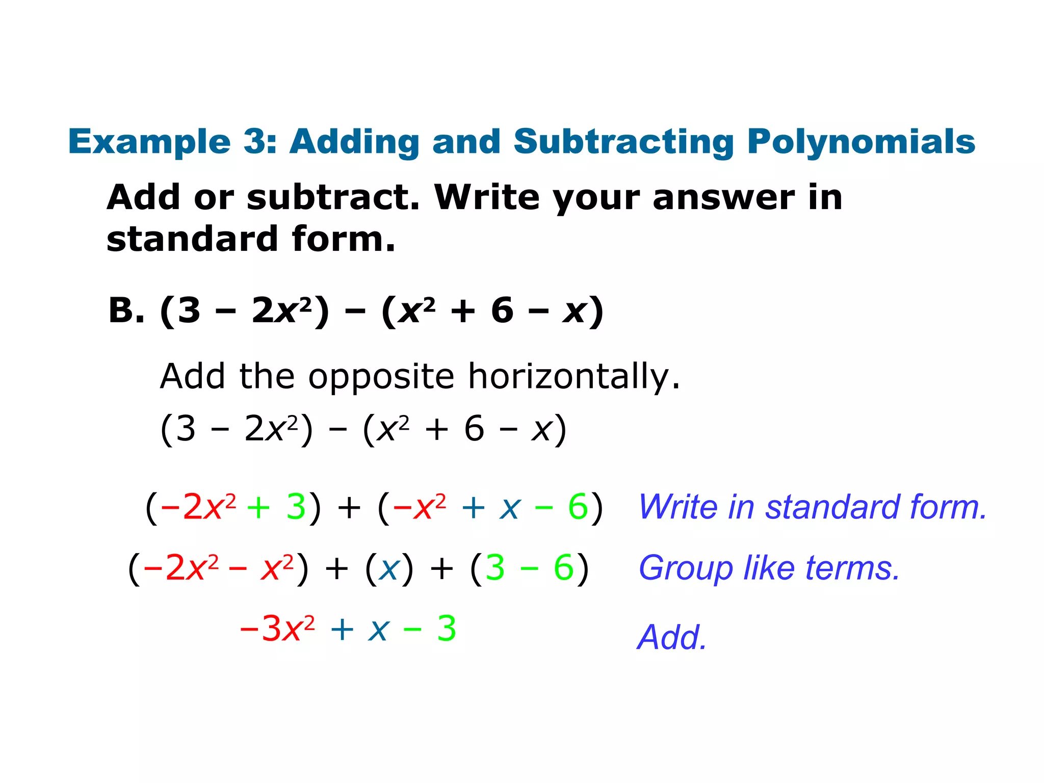 Example 3: Adding and Subtracting Polynomials 
Add or subtract. Write your answer in 
standard form. 
B. (3 – 2x2) – (x2 + 6 – x) 
Add the opposite horizontally. 
(3 – 2x2) – (x2 + 6 – x) 
Write in standard form. 
Group like terms. 
Add. 
(–2x2 + 3) + (–x2 + x – 6) 
(–2x2 – x2) + (x) + (3 – 6) 
–3x2 + x – 3 
