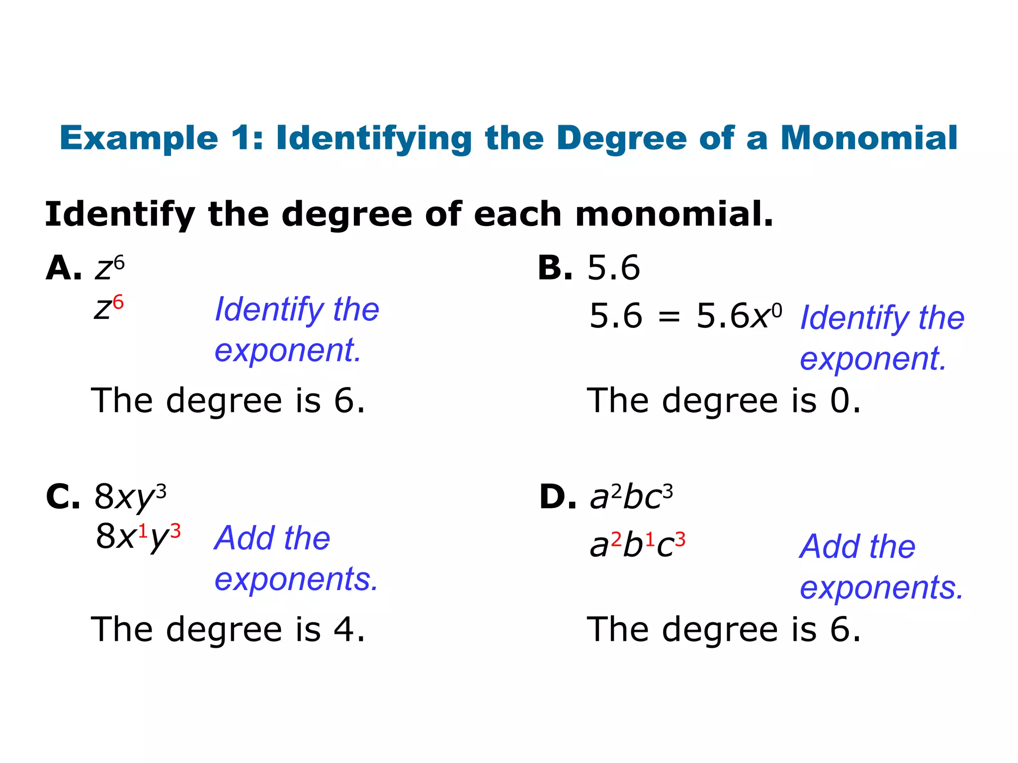 Example 1: Identifying the Degree of a Monomial 
Identify the degree of each monomial. 
A. z6 
z6 5.6 = 5.6x0 Identify the 
Identify the 
exponent. 
B. 5.6 
The degree is 6. 
exponent. 
The degree is 0. 
C. 8xy3 
8x1y3 a2b1c3 Add the 
Add the 
exponents. 
D. a2bc3 
The degree is 4. 
exponents. 
The degree is 6. 
 