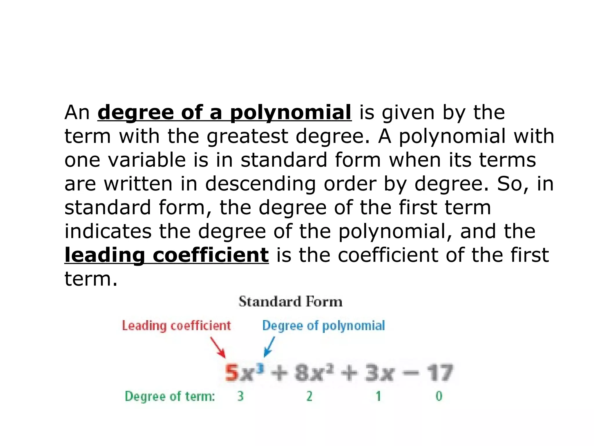 An degree of a polynomial is given by the 
term with the greatest degree. A polynomial with 
one variable is in standard form when its terms 
are written in descending order by degree. So, in 
standard form, the degree of the first term 
indicates the degree of the polynomial, and the 
leading coefficient is the coefficient of the first 
term. 
 