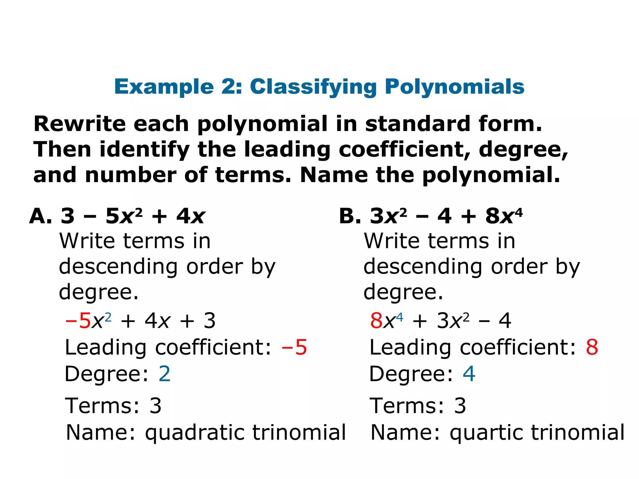 Example 2: Classifying Polynomials 
Rewrite each polynomial in standard form. 
Then identify the leading coefficient, degree, 
and number of terms. Name the polynomial. 
A. 3 – 5x2 + 4x B. 3x2 – 4 + 8x4 
Write terms in 
descending order by 
degree. 
–5x2 + 4x + 3 
Leading coefficient: –5 
Degree: 2 
Terms: 3 
Name: quadratic trinomial 
Write terms in 
descending order by 
degree. 
8x4 + 3x2 – 4 
Leading coefficient: 8 
Degree: 4 
Terms: 3 
Name: quartic trinomial 
 