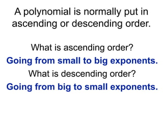 A polynomial is normally put in 
ascending or descending order. 
What is ascending order? 
Going from small to big exponents. 
What is descending order? 
Going from big to small exponents. 
 