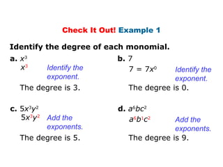 Check It Out! Example 1 
Identify the degree of each monomial. 
a. x3 
x3 7 = 7x0 Identify the 
Identify the 
exponent. 
b. 7 
The degree is 3. 
exponent. 
The degree is 0. 
c. 5x3y2 
5x3y2 a6b1c2 Add the 
Add the 
exponents. 
d. a6bc2 
The degree is 5. 
exponents. 
The degree is 9. 
 