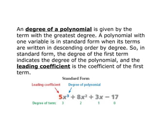 An degree of a polynomial is given by the 
term with the greatest degree. A polynomial with 
one variable is in standard form when its terms 
are written in descending order by degree. So, in 
standard form, the degree of the first term 
indicates the degree of the polynomial, and the 
leading coefficient is the coefficient of the first 
term. 
 
