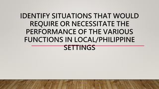 IDENTIFY SITUATIONS THAT WOULD
REQUIRE OR NECESSITATE THE
PERFORMANCE OF THE VARIOUS
FUNCTIONS IN LOCAL/PHILIPPINE
SETTINGS
 