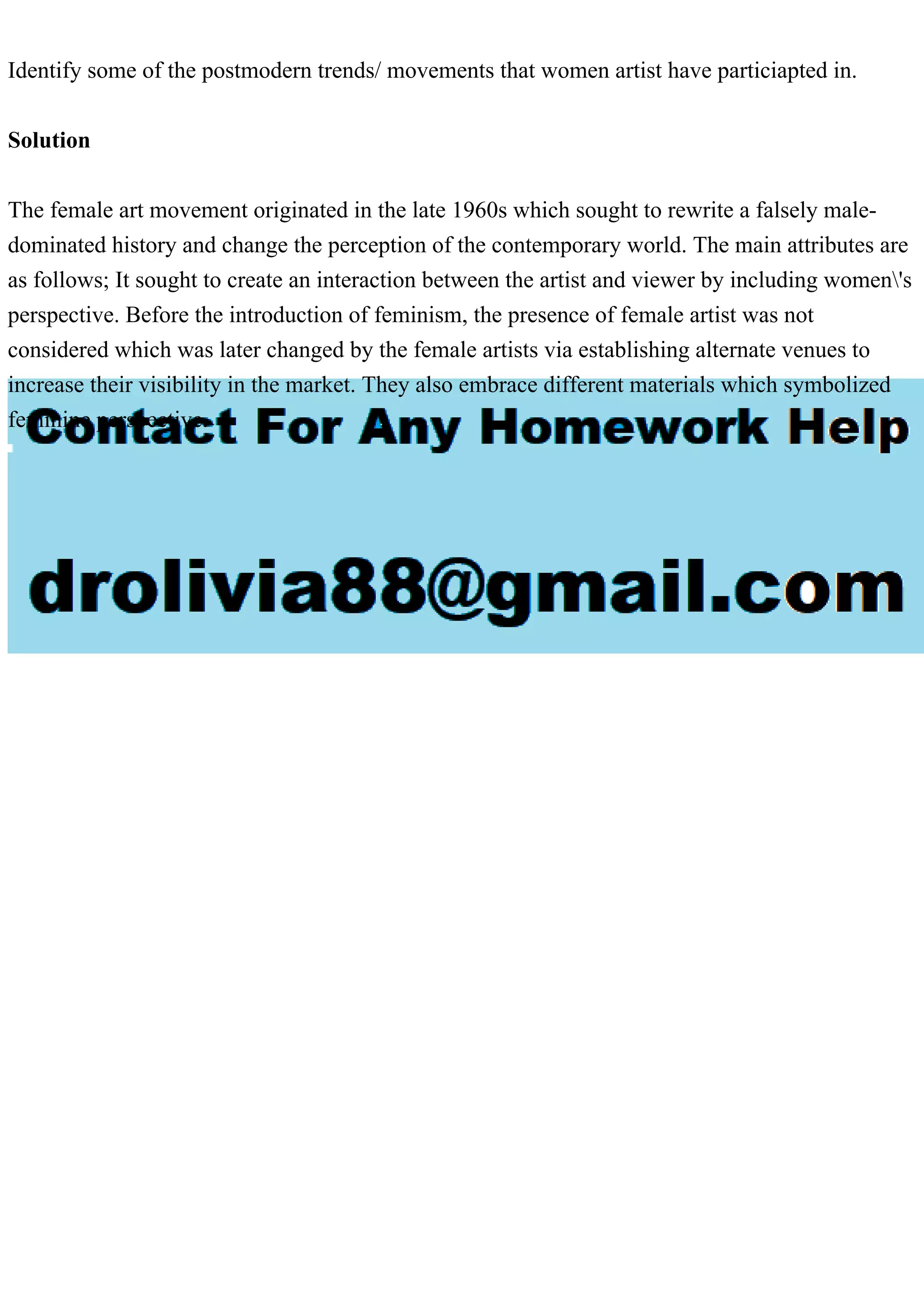 Identify some of the postmodern trends/ movements that women artist have particiapted in.
Solution
The female art movement originated in the late 1960s which sought to rewrite a falsely male-
dominated history and change the perception of the contemporary world. The main attributes are
as follows; It sought to create an interaction between the artist and viewer by including women's
perspective. Before the introduction of feminism, the presence of female artist was not
considered which was later changed by the female artists via establishing alternate venues to
increase their visibility in the market. They also embrace different materials which symbolized
feminine perspective.