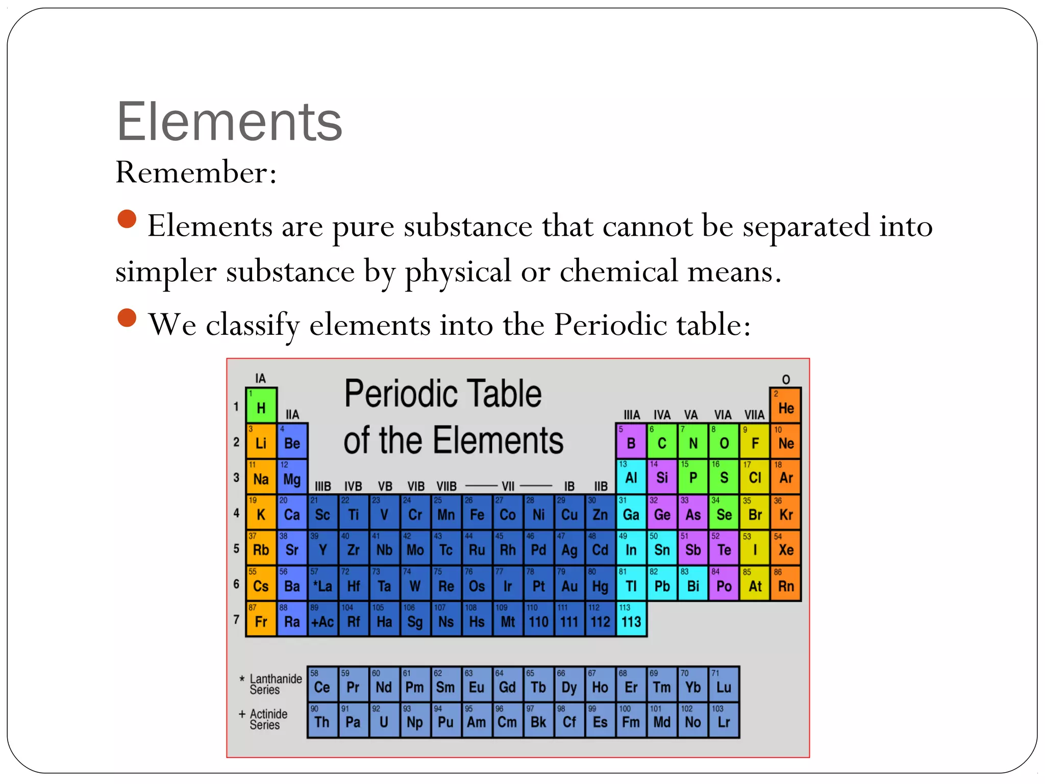 Elements

Remember:
Elements are pure substance that cannot be separated into
simpler substance by physical or chemical means.
We classify elements into the Periodic table:

 