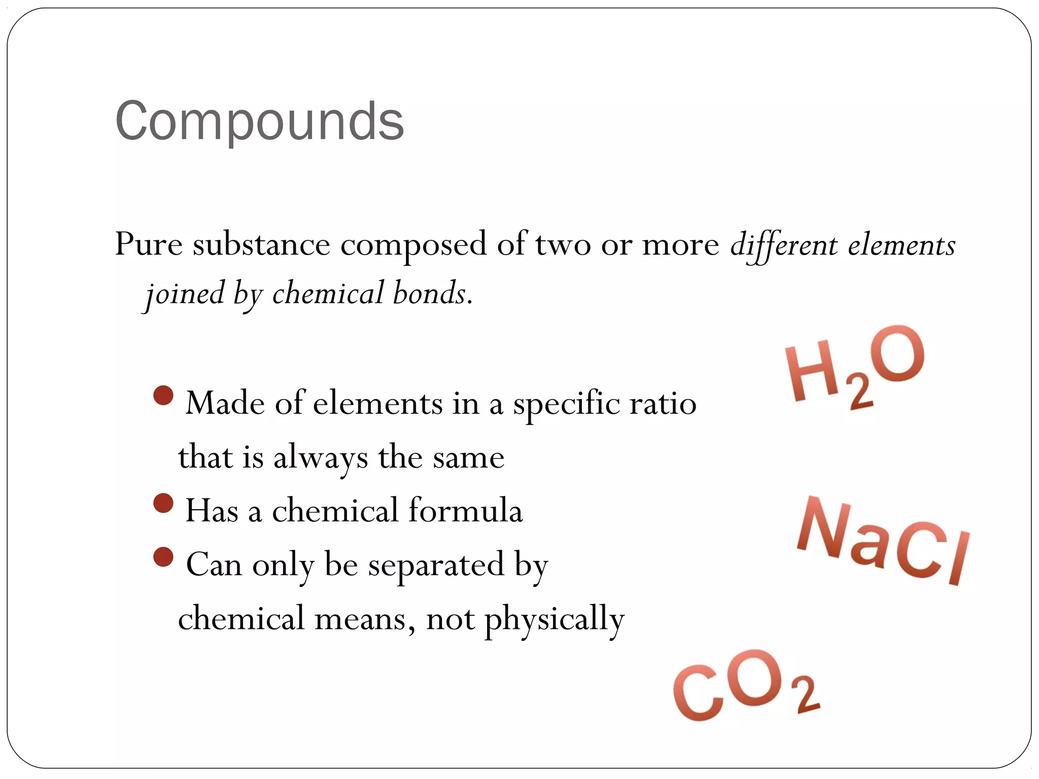 Compounds
Pure substance composed of two or more different elements
joined by chemical bonds.
Made of elements in a specific ratio

that is always the same
Has a chemical formula
Can only be separated by
chemical means, not physically

 