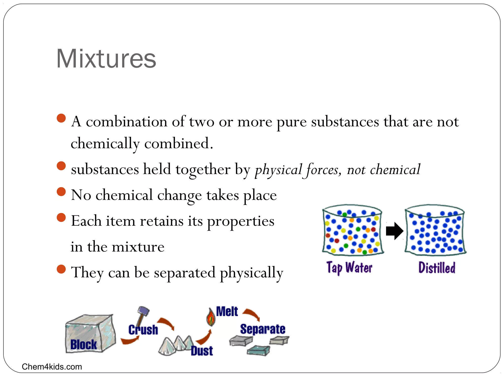 Mixtures
A combination of two or more pure substances that are not

chemically combined.
substances held together by physical forces, not chemical
No chemical change takes place
Each item retains its properties
in the mixture
They can be separated physically

Chem4kids.com

 