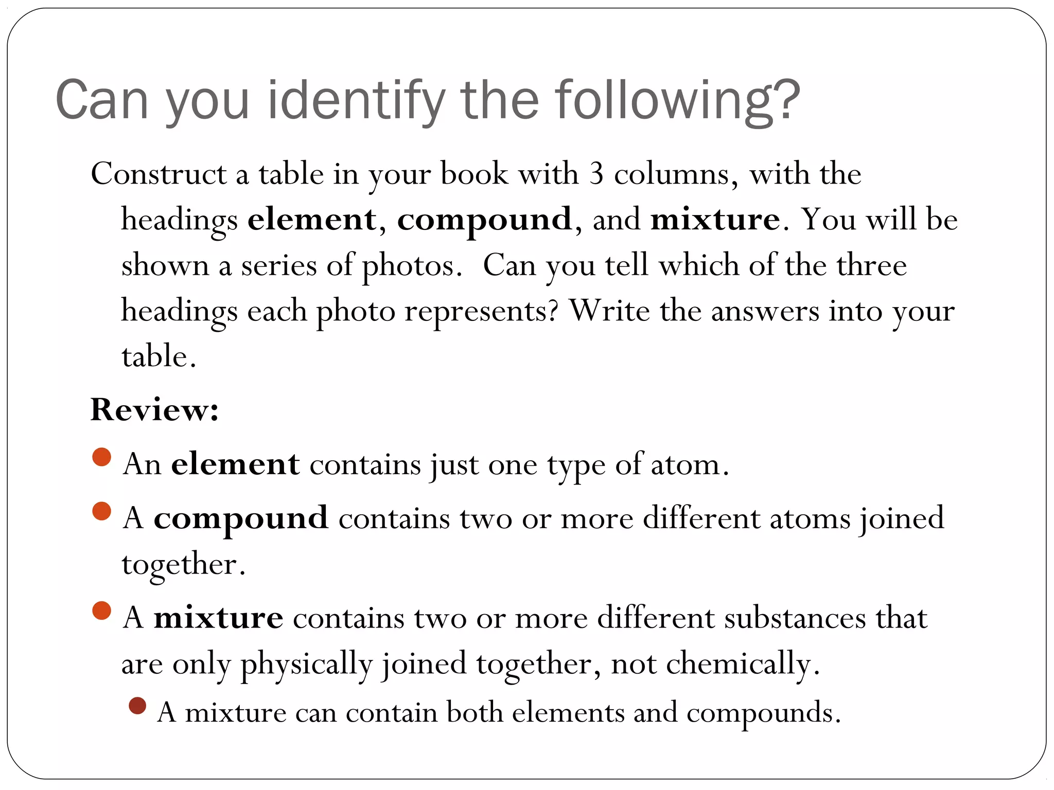 Can you identify the following?
Construct a table in your book with 3 columns, with the
headings element, compound, and mixture. You will be
shown a series of photos. Can you tell which of the three
headings each photo represents? Write the answers into your
table.
Review:
An element contains just one type of atom.
A compound contains two or more different atoms joined
together.
A mixture contains two or more different substances that
are only physically joined together, not chemically.
A mixture can contain both elements and compounds.

 