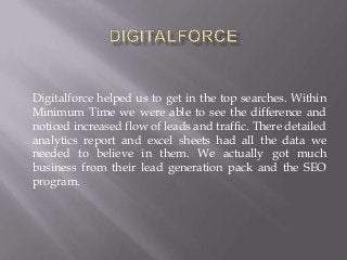 Digitalforce helped us to get in the top searches. Within
Minimum Time we were able to see the difference and
noticed increased flow of leads and traffic. There detailed
analytics report and excel sheets had all the data we
needed to believe in them. We actually got much
business from their lead generation pack and the SEO
program.
 
