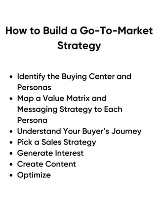 How to Build a Go-To-Market
Strategy
Identify the Buying Center and
Personas
Map a Value Matrix and
Messaging Strategy to Each
Persona
Understand Your Buyer’s Journey
Pick a Sales Strategy
Generate Interest
Create Content
Optimize
 