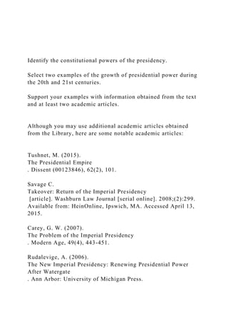 Identify the constitutional powers of the presidency.
Select two examples of the growth of presidential power during
the 20th and 21st centuries.
Support your examples with information obtained from the text
and at least two academic articles.
Although you may use additional academic articles obtained
from the Library, here are some notable academic articles:
Tushnet, M. (2015).
The Presidential Empire
. Dissent (00123846), 62(2), 101.
Savage C.
Takeover: Return of the Imperial Presidency
[article]. Washburn Law Journal [serial online]. 2008;(2):299.
Available from: HeinOnline, Ipswich, MA. Accessed April 13,
2015.
Carey, G. W. (2007).
The Problem of the Imperial Presidency
. Modern Age, 49(4), 443-451.
Rudalevige, A. (2006).
The New Imperial Presidency: Renewing Presidential Power
After Watergate
. Ann Arbor: University of Michigan Press.
 