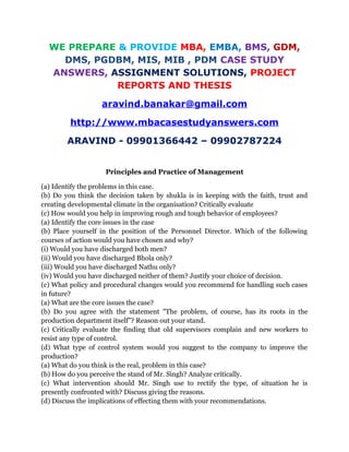 WE PREPARE & PROVIDE MBA, EMBA, BMS, GDM,
DMS, PGDBM, MIS, MIB , PDM CASE STUDY
ANSWERS, ASSIGNMENT SOLUTIONS, PROJECT
REPORTS AND THESIS
aravind.banakar@gmail.com
http://www.mbacasestudyanswers.com
ARAVIND - 09901366442 – 09902787224
Principles and Practice of Management
(a) Identify the problems in this case.
(b) Do you think the decision taken by shukla is in keeping with the faith, trust and
creating developmental climate in the organisation? Critically evaluate
(c) How would you help in improving rough and tough behavior of employees?
(a) Identify the core issues in the case
(b) Place yourself in the position of the Personnel Director. Which of the following
courses of action would you have chosen and why?
(i) Would you have discharged both men?
(ii) Would you have discharged Bhola only?
(iii) Would you have discharged Nathu only?
(iv) Would you have discharged neither of them? Justify your choice of decision.
(c) What policy and procedural changes would you recommend for handling such cases
in future?
(a) What are the core issues the case?
(b) Do you agree with the statement "The problem, of course, has its roots in the
production department itself”? Reason out your stand.
(c) Critically evaluate the finding that old supervisors complain and new workers to
resist any type of control.
(d) What type of control system would you suggest to the company to improve the
production?
(a) What do you think is the real, problem in this case?
(b) How do you perceive the stand of Mr. Singh? Analyze critically.
(c) What intervention should Mr. Singh use to rectify the type, of situation he is
presently confronted with? Discuss giving the reasons.
(d) Discuss the implications of effecting them with your recommendations.
 