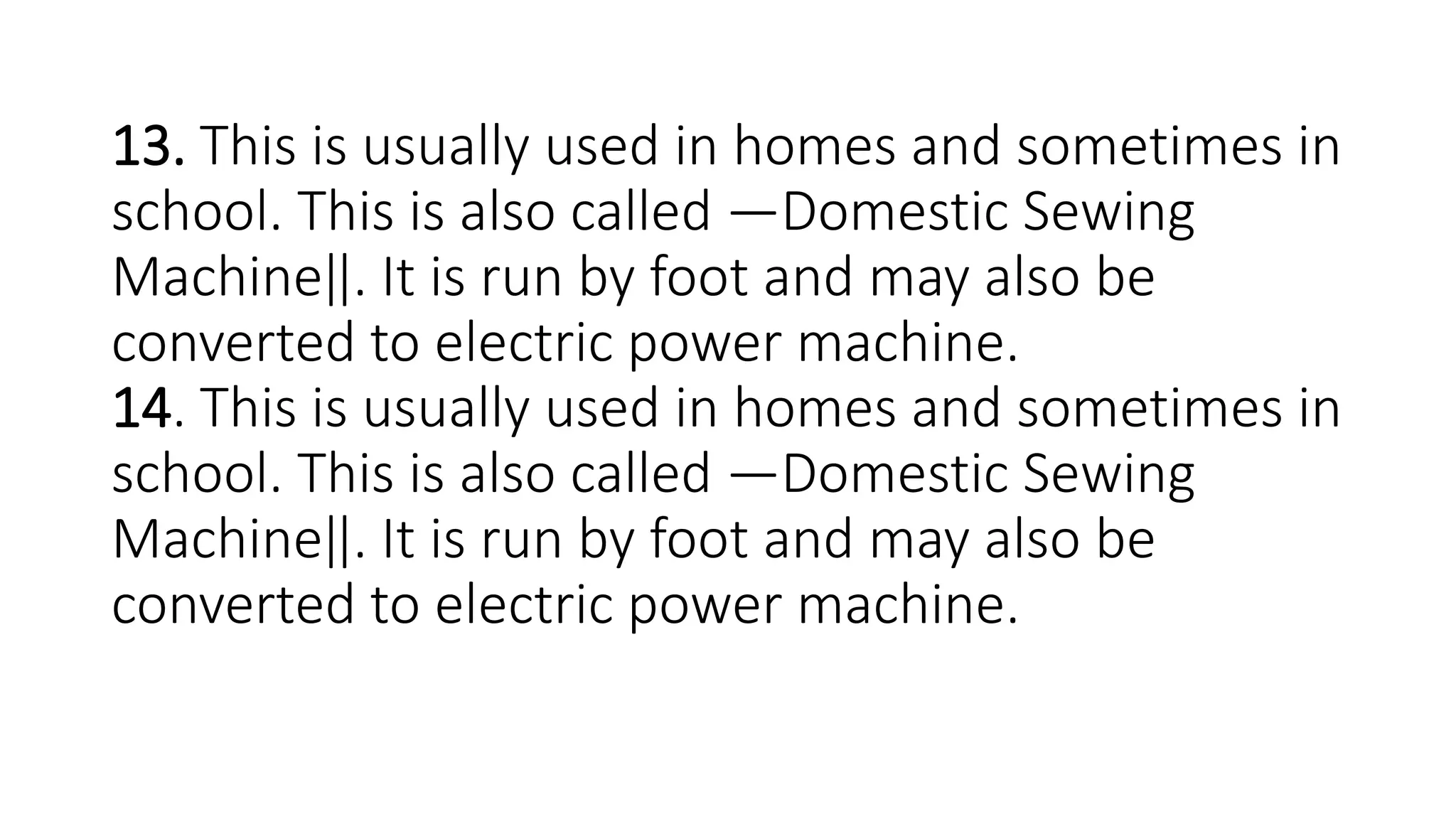 13. This is usually used in homes and sometimes in
school. This is also called ―Domestic Sewing
Machine‖. It is run by foot and may also be
converted to electric power machine.
14. This is usually used in homes and sometimes in
school. This is also called ―Domestic Sewing
Machine‖. It is run by foot and may also be
converted to electric power machine.