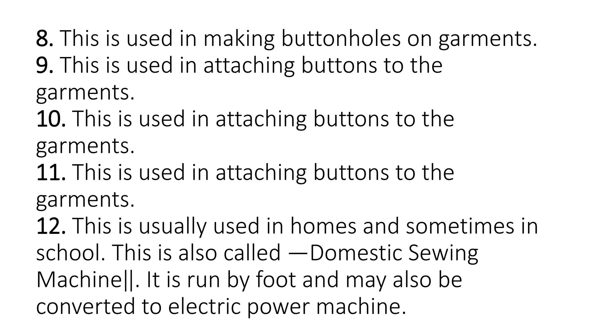 8. This is used in making buttonholes on garments.
9. This is used in attaching buttons to the
garments.
10. This is used in attaching buttons to the
garments.
11. This is used in attaching buttons to the
garments.
12. This is usually used in homes and sometimes in
school. This is also called ―Domestic Sewing
Machine‖. It is run by foot and may also be
converted to electric power machine.