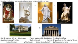 Identify the following artworks. Choose your answer inside the box.
1. 2. 3. 4.
5.
6.
Lion Of Lucerne Christ Washington Psyche Awakened By Cupid’s Kiss The Death Of Marat
Napoleon Crossing The Alps Oath Of Horatii Portrait Of Napoleon On The Imperial Throne
British Museum White House United States Capitol La Madeleine de Paris
 