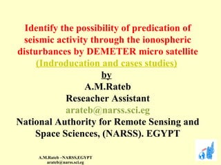 Identify the possibility of predication of seismic activity through the ionospheric disturbances by DEMETER micro satellite (Indroducation and cases studies)   by   A.M.Rateb Reseacher Assistant [email_address] National Authority for Remote Sensing and Space Sciences, (NARSS). EGYPT 