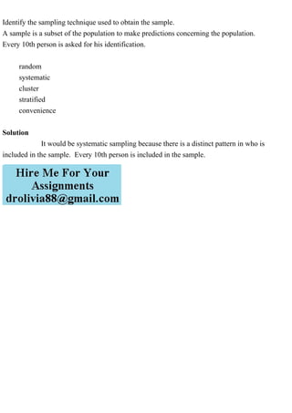 Identify the sampling technique used to obtain the sample.
A sample is a subset of the population to make predictions concerning the population.
Every 10th person is asked for his identification.
random
systematic
cluster
stratified
convenience
Solution
It would be systematic sampling because there is a distinct pattern in who is
included in the sample. Every 10th person is included in the sample.
 