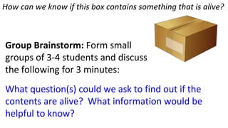 How can we know if this box contains something that is alive?
Group Brainstorm: Form small
groups of 3-4 students and discuss
the following for 3 minutes:
What question(s) could we ask to find out if the
contents are alive? What information would be
helpful to know?
 