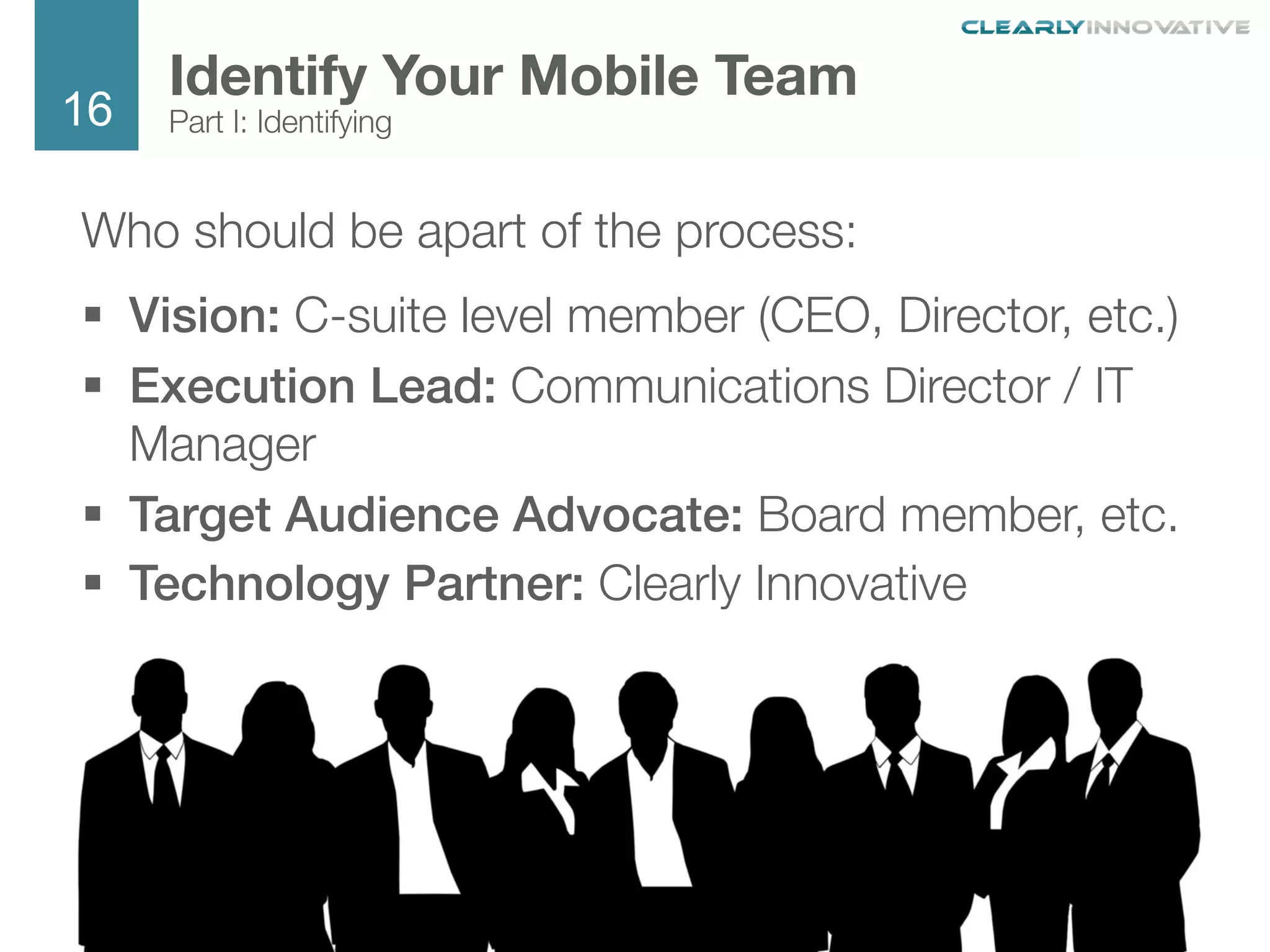 16
We Are Clearly Innovative
Who should be apart of the process:
§  Vision: C-suite level member (CEO, Director, etc.)
§  Execution Lead: Communications Director / IT
Manager
§  Target Audience Advocate: Board member, etc.
§  Technology Partner: Clearly Innovative
Identify Your Mobile Team
Part I: Identifying
 