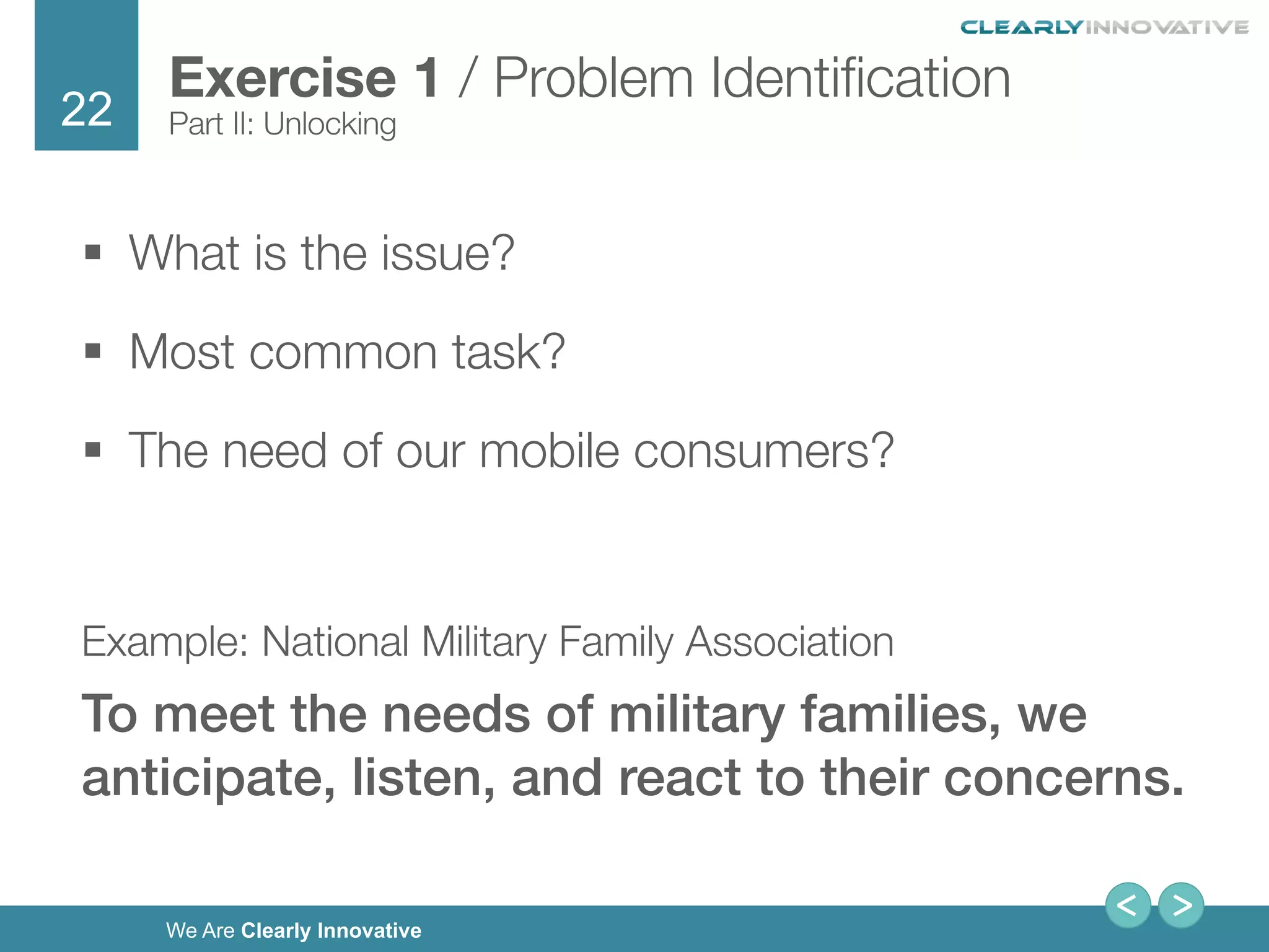 22
We Are Clearly Innovative
§  What is the issue?
§  Most common task?
§  The need of our mobile consumers?

Example: National Military Family Association
To meet the needs of military families, we
anticipate, listen, and react to their concerns. !
Exercise 1 / Problem Identiﬁcation
Part II: Unlocking
 