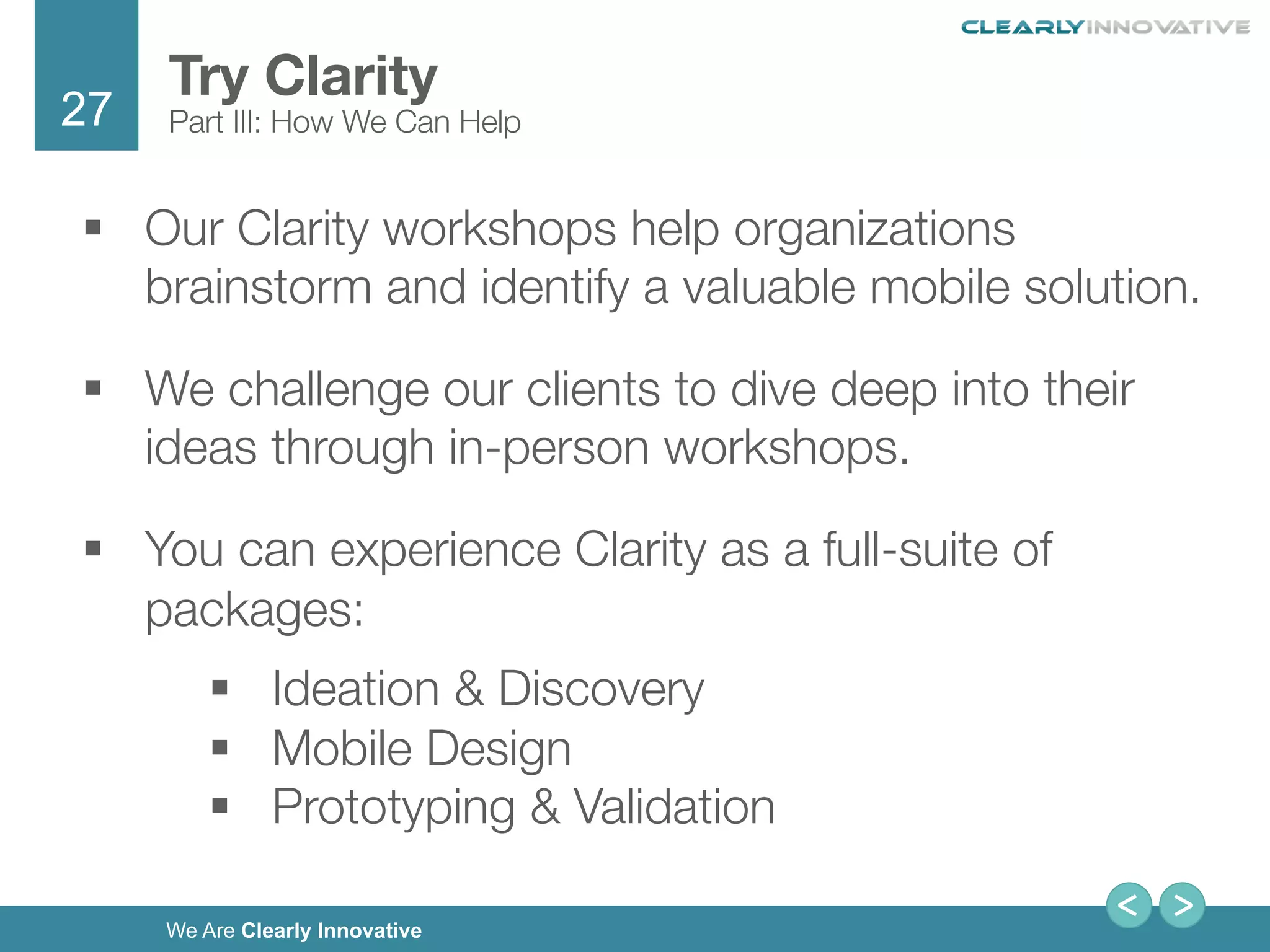 27
We Are Clearly Innovative
§  Our Clarity workshops help organizations
brainstorm and identify a valuable mobile solution. 
§  We challenge our clients to dive deep into their
ideas through in-person workshops.
§  You can experience Clarity as a full-suite of
packages:
§  Ideation & Discovery 
§  Mobile Design 
§  Prototyping & Validation 
Try Clarity
Part III: How We Can Help
 