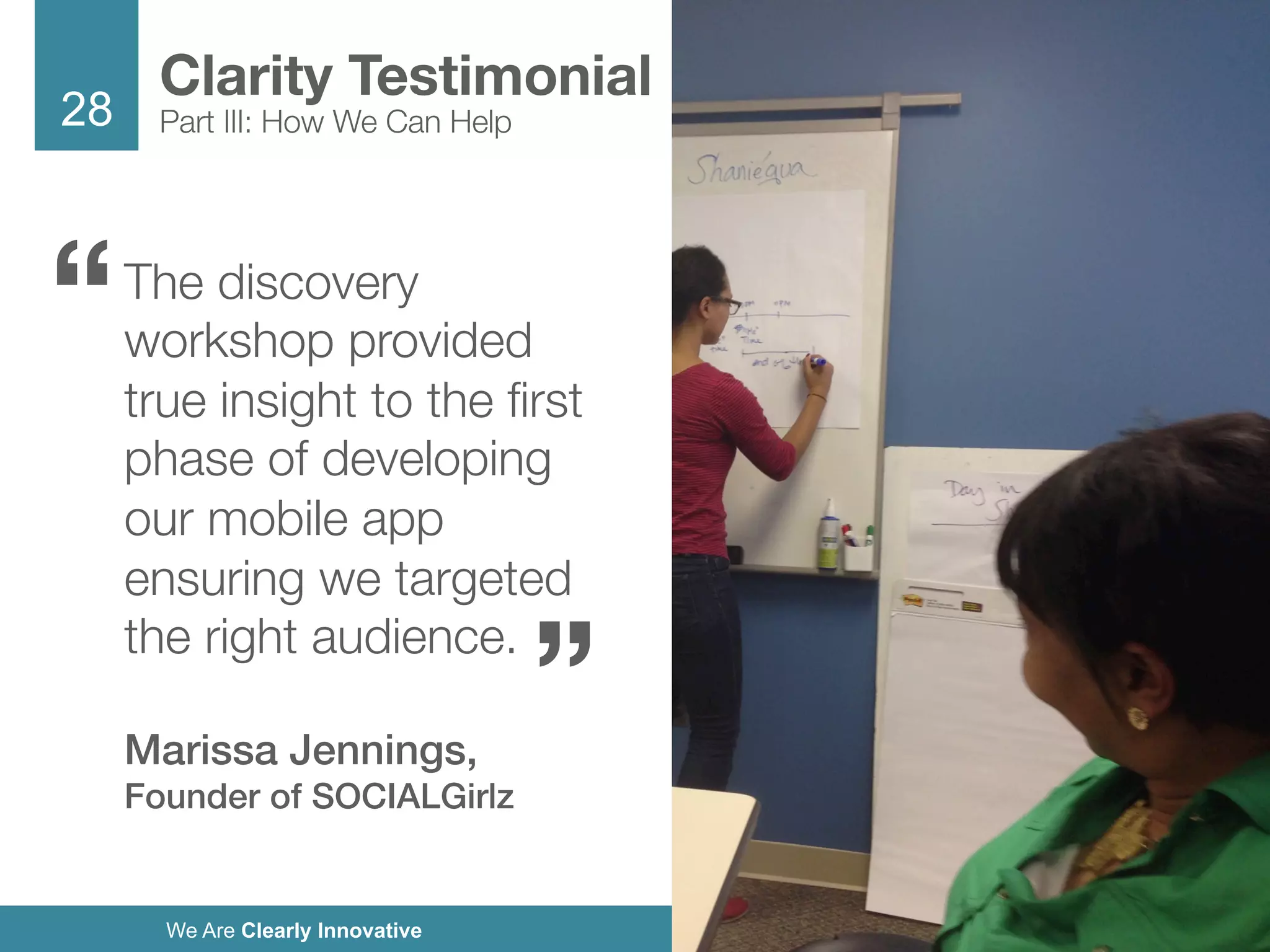 28
We Are Clearly Innovative
The discovery
workshop provided
true insight to the ﬁrst
phase of developing
our mobile app
ensuring we targeted
the right audience. 

Marissa Jennings,
Founder of SOCIALGirlz!
Clarity Testimonial
Part III: How We Can Help
“
“
 