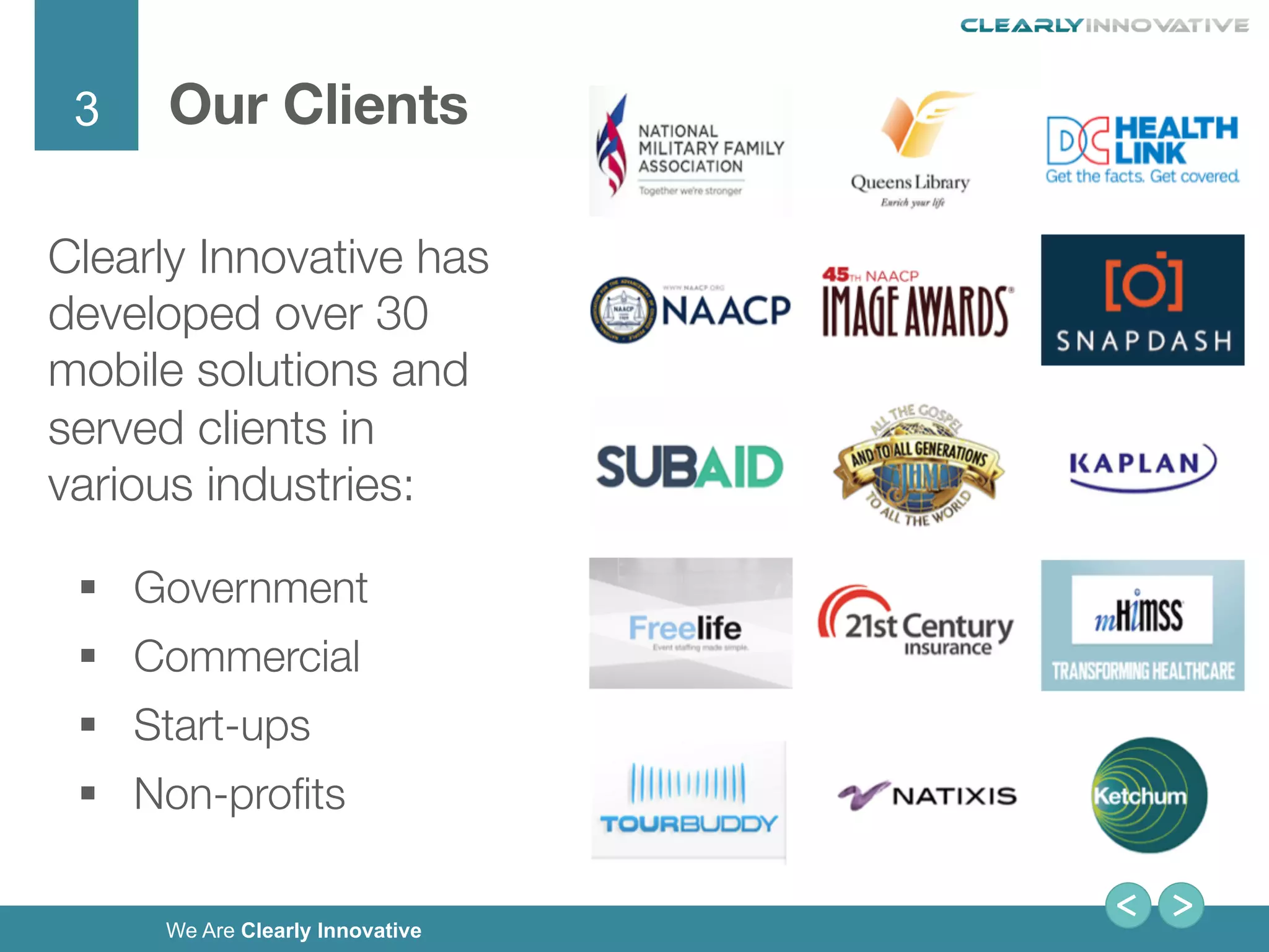 3
We Are Clearly Innovative
Our Clients
Clearly Innovative has
developed over 30
mobile solutions and
served clients in
various industries:
§  Government 
§  Commercial 
§  Start-ups 
§  Non-proﬁts
 
