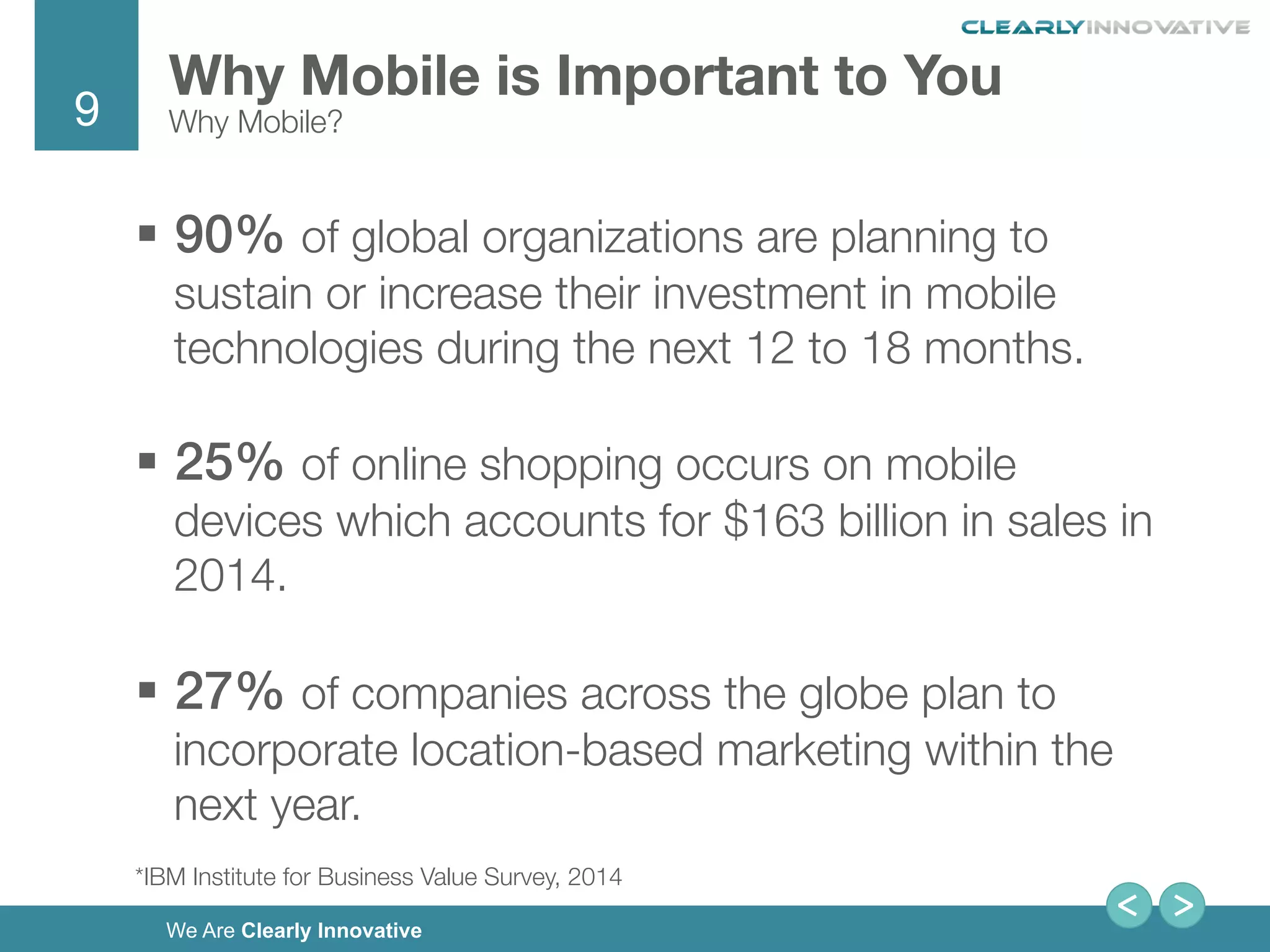 9
We Are Clearly Innovative
Why Mobile is Important to You
Why Mobile?
§  90% of global organizations are planning to
sustain or increase their investment in mobile
technologies during the next 12 to 18 months. 
§  25% of online shopping occurs on mobile
devices which accounts for $163 billion in sales in
2014.
!
§  27% of companies across the globe plan to
incorporate location-based marketing within the
next year.
*IBM Institute for Business Value Survey, 2014
 