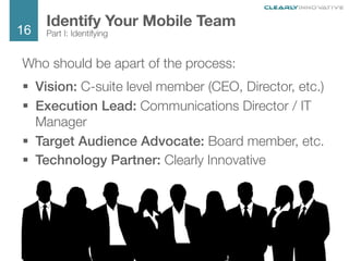 16
We Are Clearly Innovative
Who should be apart of the process:
§  Vision: C-suite level member (CEO, Director, etc.)
§  Execution Lead: Communications Director / IT
Manager
§  Target Audience Advocate: Board member, etc.
§  Technology Partner: Clearly Innovative
Identify Your Mobile Team
Part I: Identifying
 